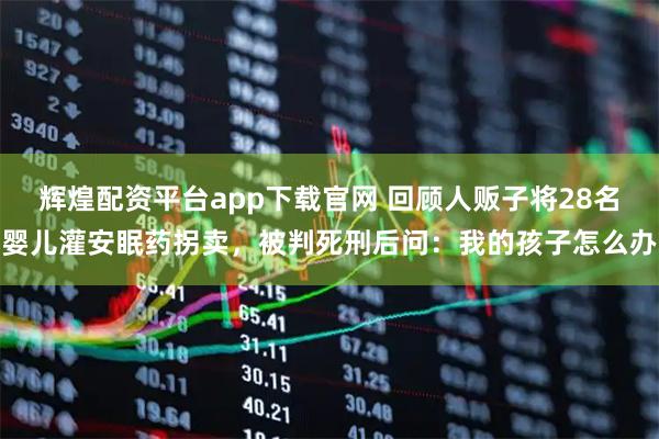 辉煌配资平台app下载官网 回顾人贩子将28名婴儿灌安眠药拐卖，被判死刑后问：我的孩子怎么办