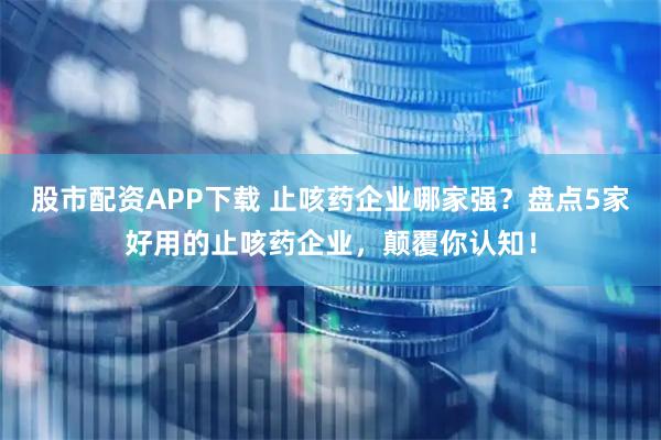 股市配资APP下载 止咳药企业哪家强？盘点5家好用的止咳药企业，颠覆你认知！