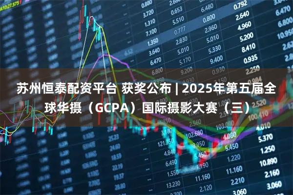 苏州恒泰配资平台 获奖公布 | 2025年第五届全球华摄（GCPA）国际摄影大赛（三）