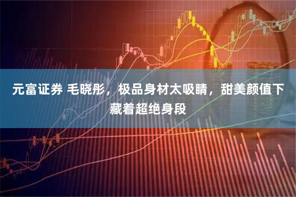 元富证券 毛晓彤，极品身材太吸睛，甜美颜值下藏着超绝身段