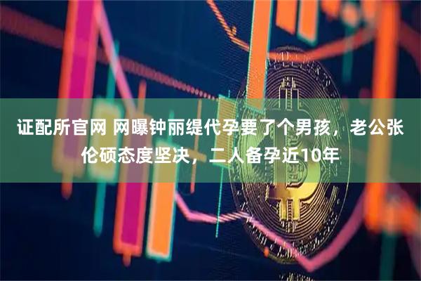证配所官网 网曝钟丽缇代孕要了个男孩，老公张伦硕态度坚决，二人备孕近10年