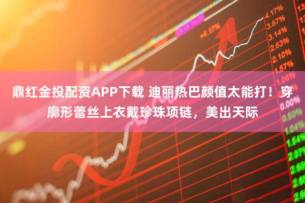 鼎红金投配资APP下载 迪丽热巴颜值太能打！穿廓形蕾丝上衣戴珍珠项链，美出天际