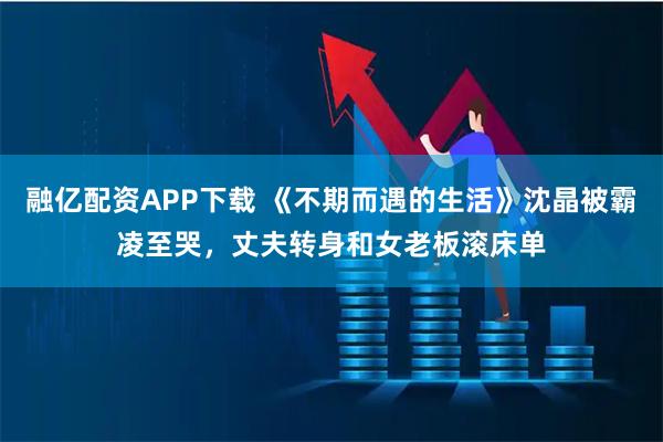 融亿配资APP下载 《不期而遇的生活》沈晶被霸凌至哭，丈夫转身和女老板滚床单