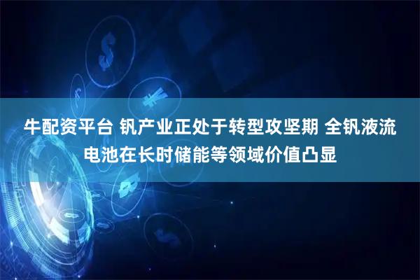 牛配资平台 钒产业正处于转型攻坚期 全钒液流电池在长时储能等领域价值凸显
