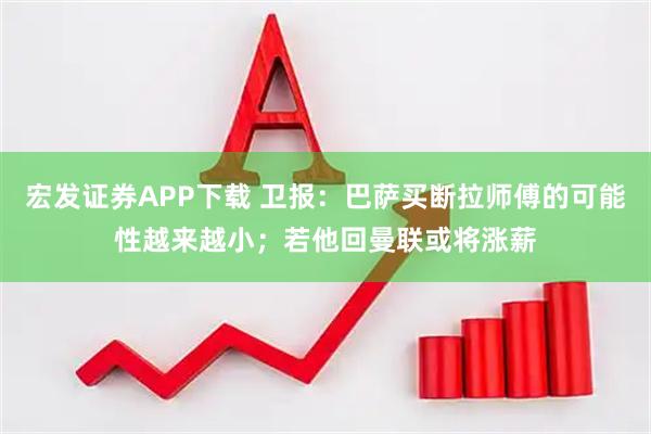 宏发证券APP下载 卫报：巴萨买断拉师傅的可能性越来越小；若他回曼联或将涨薪