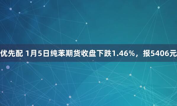 优先配 1月5日纯苯期货收盘下跌1.46%，报5406元