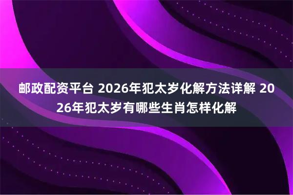 邮政配资平台 2026年犯太岁化解方法详解 2026年犯太岁有哪些生肖怎样化解