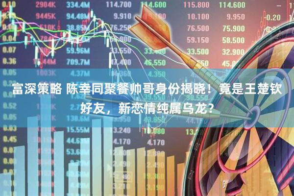 富深策略 陈幸同聚餐帅哥身份揭晓！竟是王楚钦好友，新恋情纯属乌龙？
