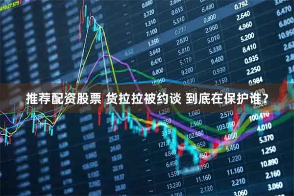 推荐配资股票 货拉拉被约谈 到底在保护谁？