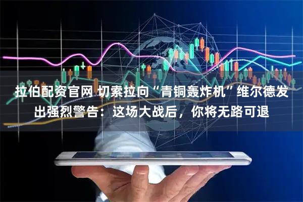 拉伯配资官网 切索拉向“青铜轰炸机”维尔德发出强烈警告：这场大战后，你将无路可退