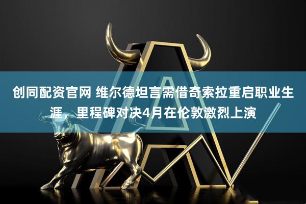 创同配资官网 维尔德坦言需借奇索拉重启职业生涯,里程碑对决4月在伦敦激烈上演