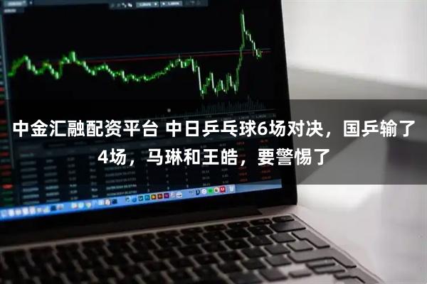 中金汇融配资平台 中日乒乓球6场对决，国乒输了4场，马琳和王皓，要警惕了