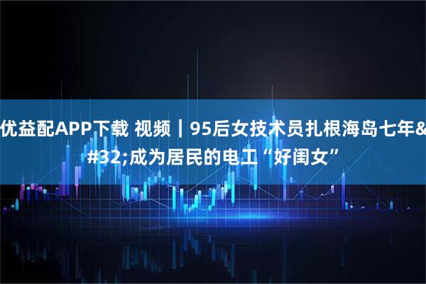 优益配APP下载 视频｜95后女技术员扎根海岛七年 成为居民的电工“好闺女”
