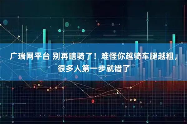 广瑞网平台 别再瞎骑了！难怪你越骑车腿越粗，很多人第一步就错了
